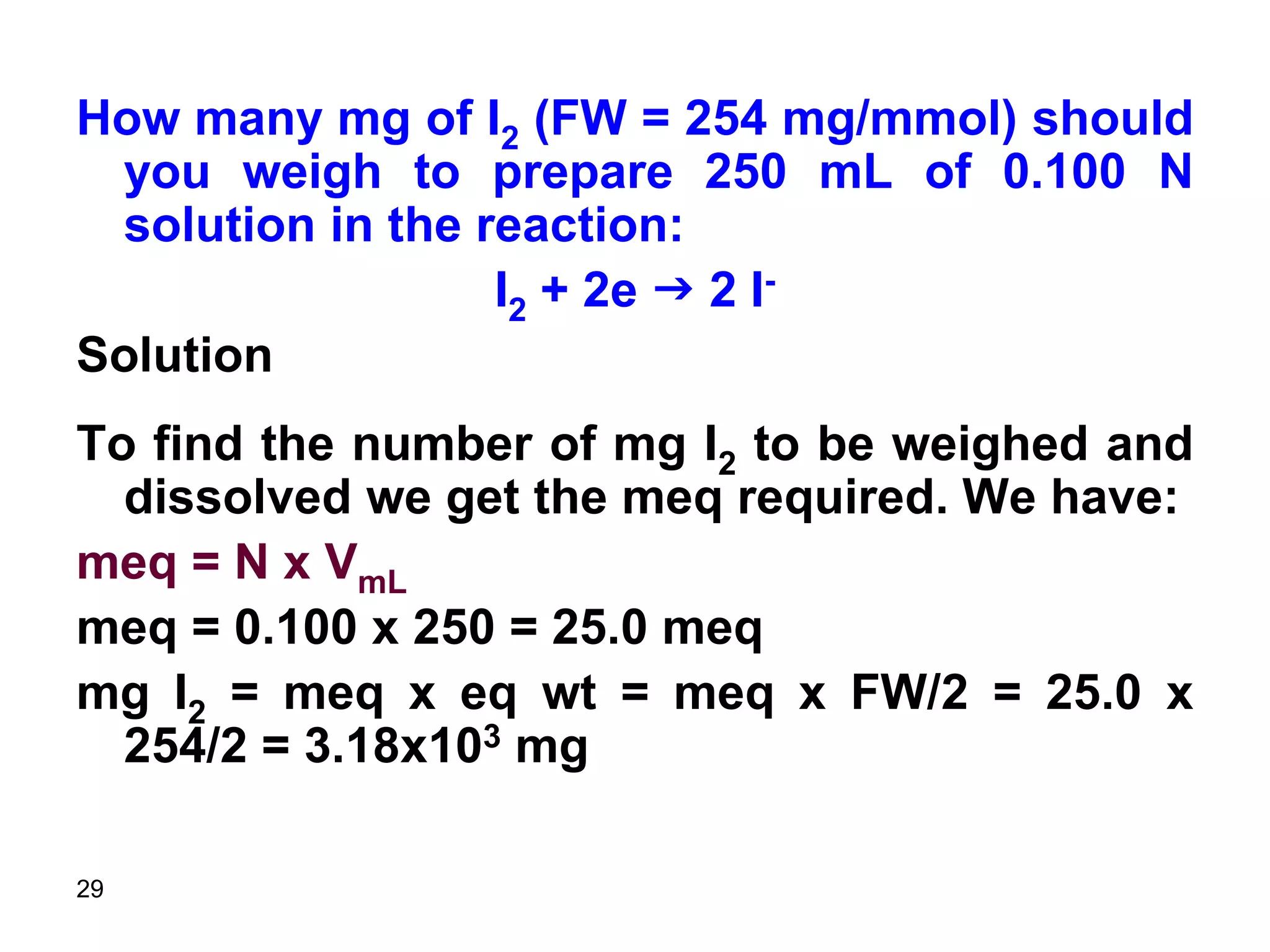 29
How many mg of I2 (FW = 254 mg/mmol) should
you weigh to prepare 250 mL of 0.100 N
solution in the reaction:
I2 + 2e g 2 I-
Solution
To find the number of mg I2 to be weighed and
dissolved we get the meq required. We have:
meq = N x VmL
meq = 0.100 x 250 = 25.0 meq
mg I2 = meq x eq wt = meq x FW/2 = 25.0 x
254/2 = 3.18x103 mg
 