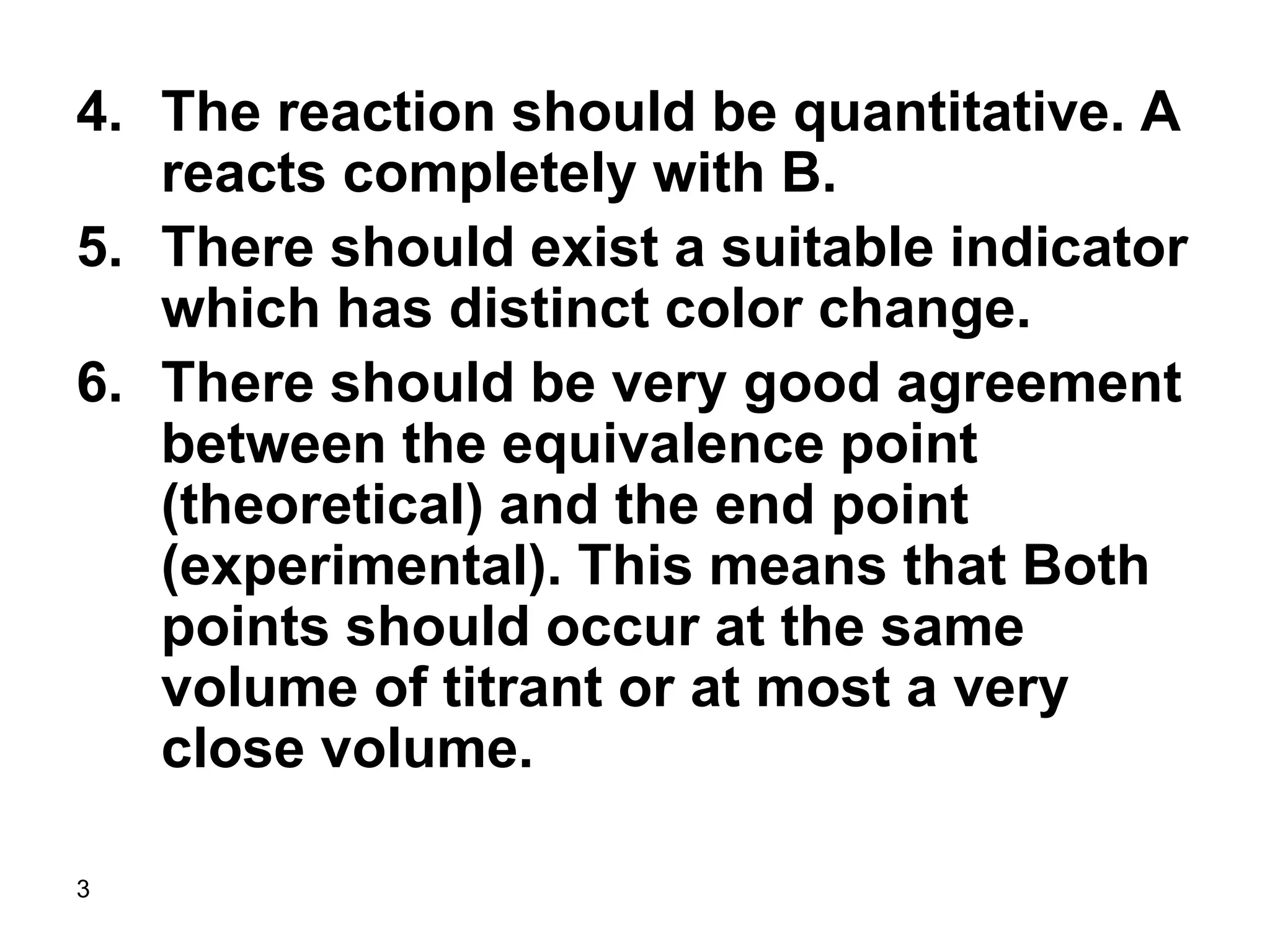 3
4. The reaction should be quantitative. A
reacts completely with B.
5. There should exist a suitable indicator
which has distinct color change.
6. There should be very good agreement
between the equivalence point
(theoretical) and the end point
(experimental). This means that Both
points should occur at the same
volume of titrant or at most a very
close volume.
 
