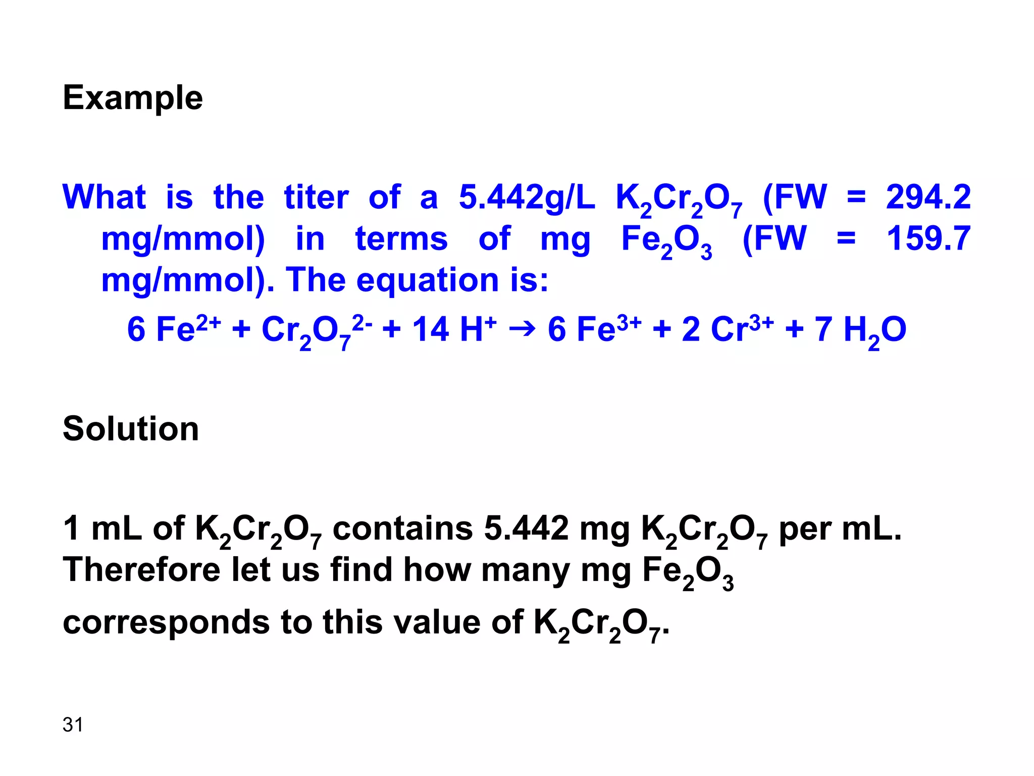 31
Example
What is the titer of a 5.442g/L K2Cr2O7 (FW = 294.2
mg/mmol) in terms of mg Fe2O3 (FW = 159.7
mg/mmol). The equation is:
6 Fe2+ + Cr2O7
2- + 14 H+ g 6 Fe3+ + 2 Cr3+ + 7 H2O
Solution
1 mL of K2Cr2O7 contains 5.442 mg K2Cr2O7 per mL.
Therefore let us find how many mg Fe2O3
corresponds to this value of K2Cr2O7.
 