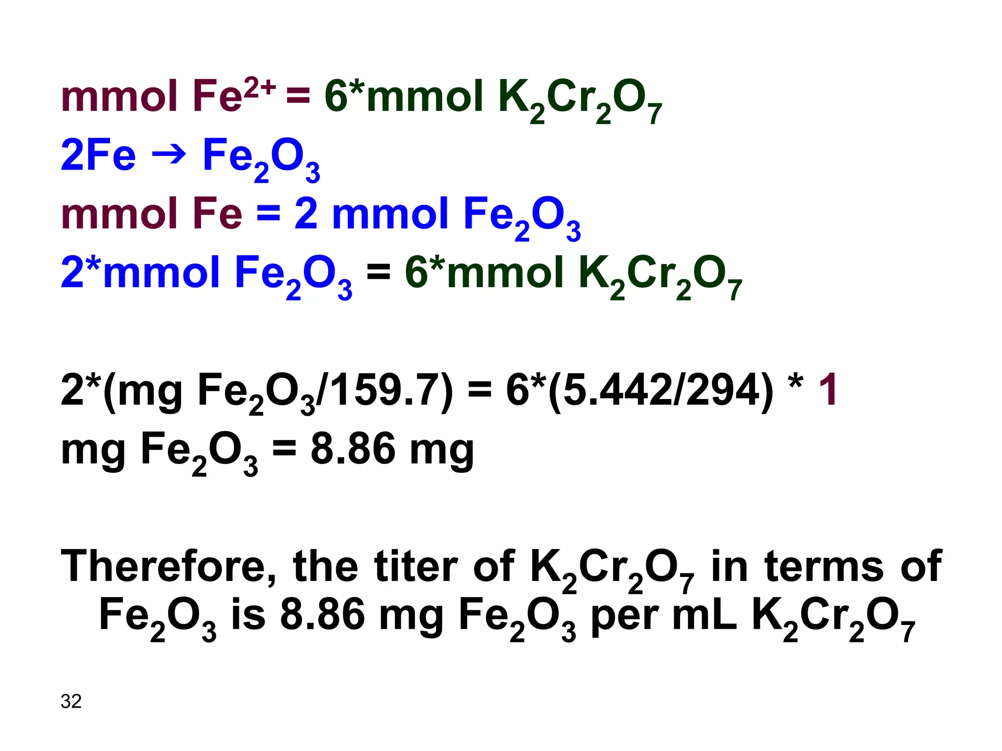 32
mmol Fe2+ = 6*mmol K2Cr2O7
2Fe g Fe2O3
mmol Fe = 2 mmol Fe2O3
2*mmol Fe2O3 = 6*mmol K2Cr2O7
2*(mg Fe2O3/159.7) = 6*(5.442/294) * 1
mg Fe2O3 = 8.86 mg
Therefore, the titer of K2Cr2O7 in terms of
Fe2O3 is 8.86 mg Fe2O3 per mL K2Cr2O7
 