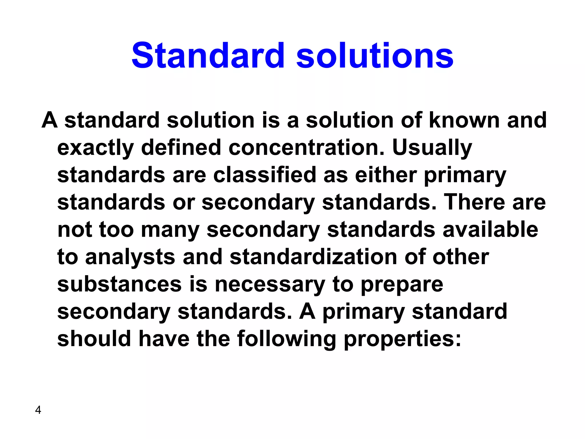 4
Standard solutions
A standard solution is a solution of known and
exactly defined concentration. Usually
standards are classified as either primary
standards or secondary standards. There are
not too many secondary standards available
to analysts and standardization of other
substances is necessary to prepare
secondary standards. A primary standard
should have the following properties:
 