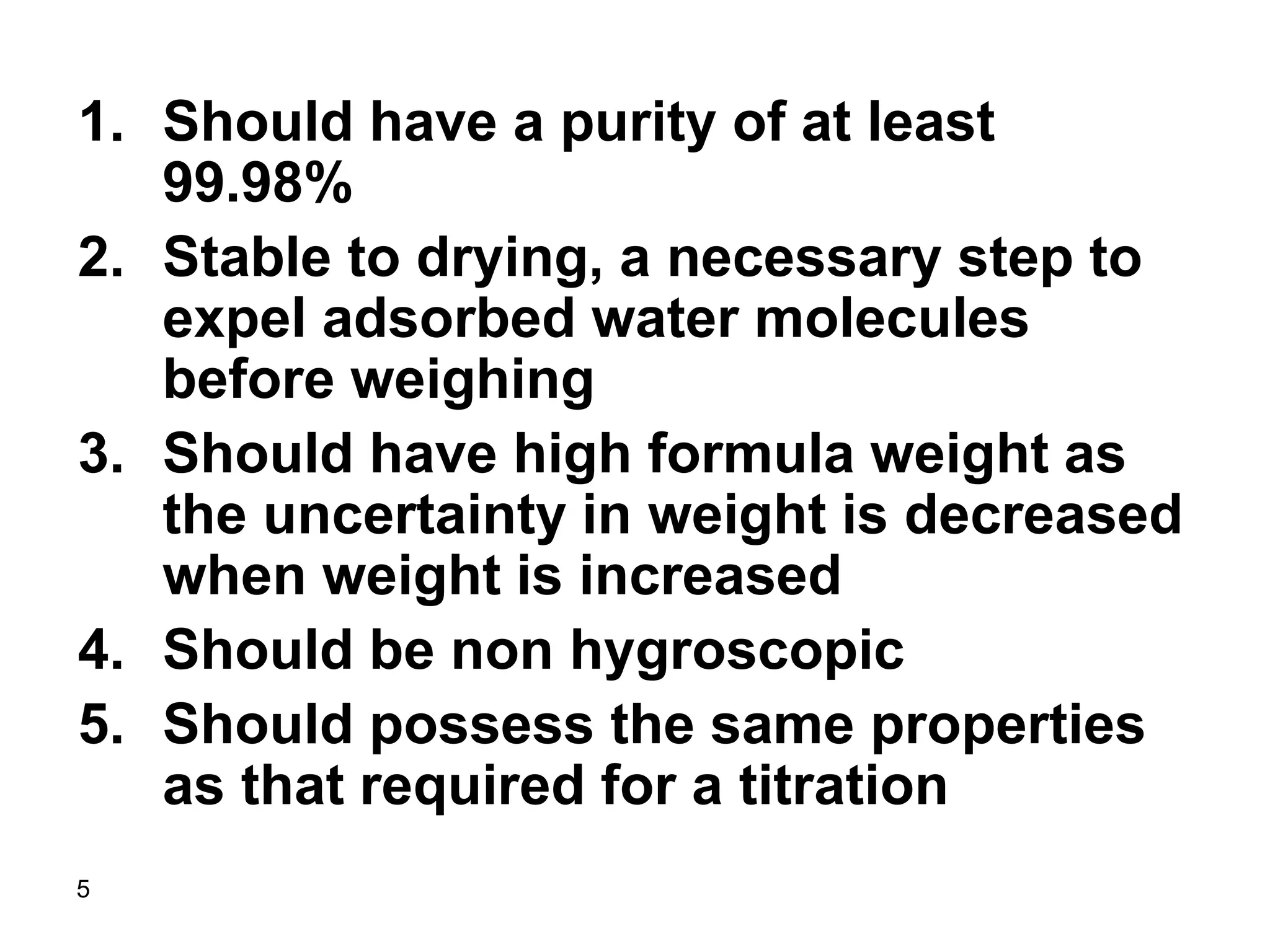 5
1. Should have a purity of at least
99.98%
2. Stable to drying, a necessary step to
expel adsorbed water molecules
before weighing
3. Should have high formula weight as
the uncertainty in weight is decreased
when weight is increased
4. Should be non hygroscopic
5. Should possess the same properties
as that required for a titration
 