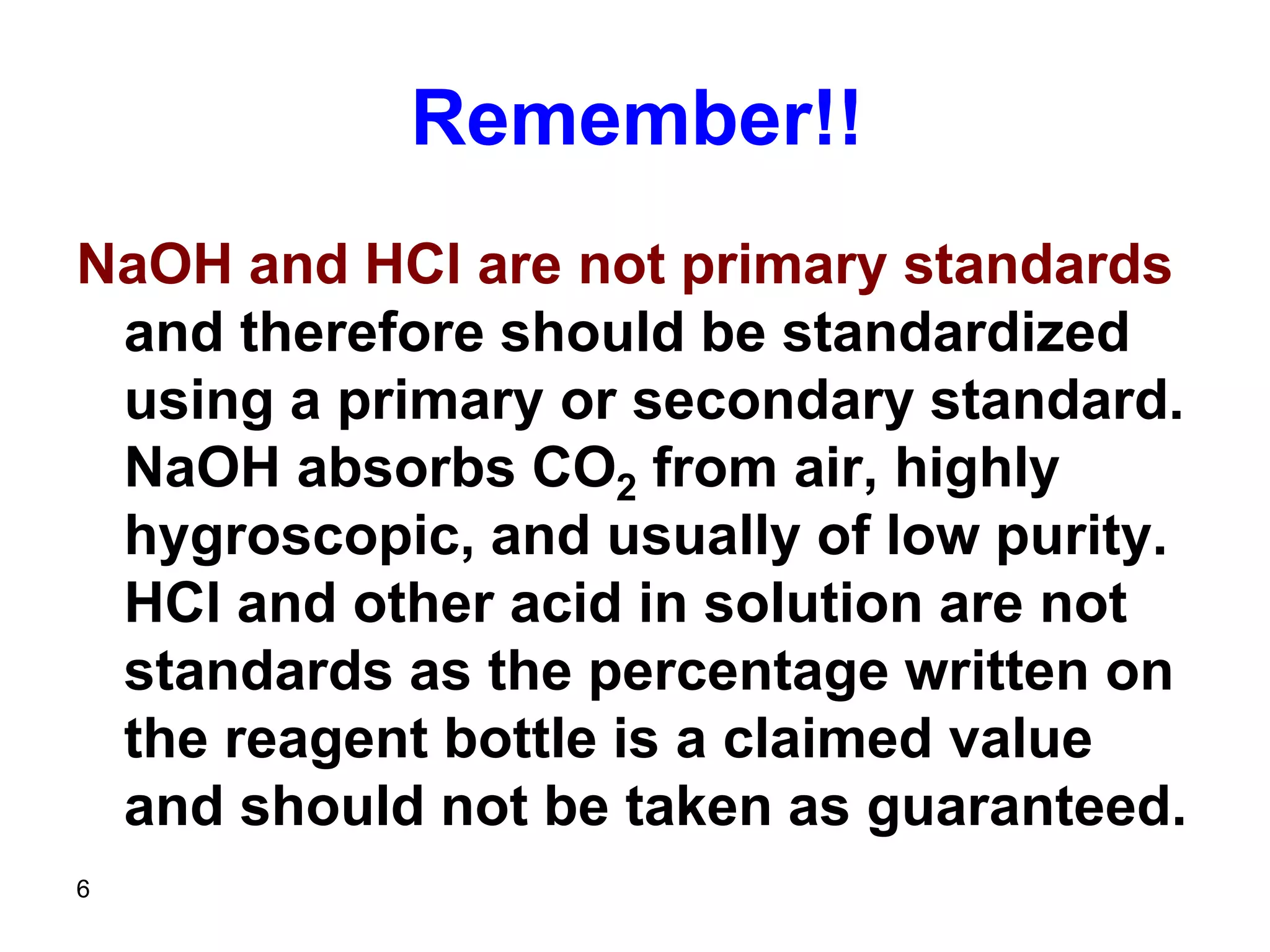 6
Remember!!
NaOH and HCl are not primary standards
and therefore should be standardized
using a primary or secondary standard.
NaOH absorbs CO2 from air, highly
hygroscopic, and usually of low purity.
HCl and other acid in solution are not
standards as the percentage written on
the reagent bottle is a claimed value
and should not be taken as guaranteed.
 