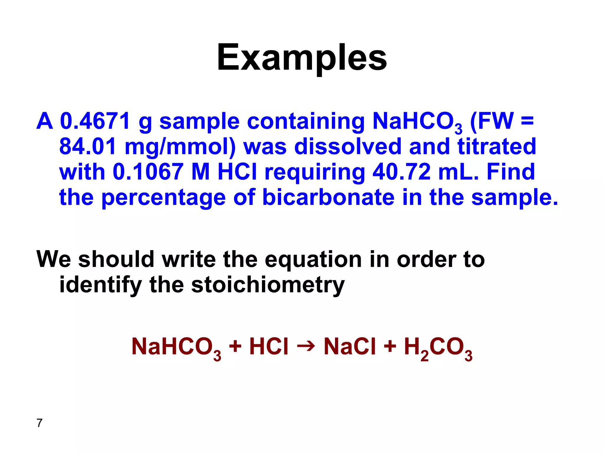 7
Examples
A 0.4671 g sample containing NaHCO3 (FW =
84.01 mg/mmol) was dissolved and titrated
with 0.1067 M HCl requiring 40.72 mL. Find
the percentage of bicarbonate in the sample.
We should write the equation in order to
identify the stoichiometry
NaHCO3 + HCl g NaCl + H2CO3
 