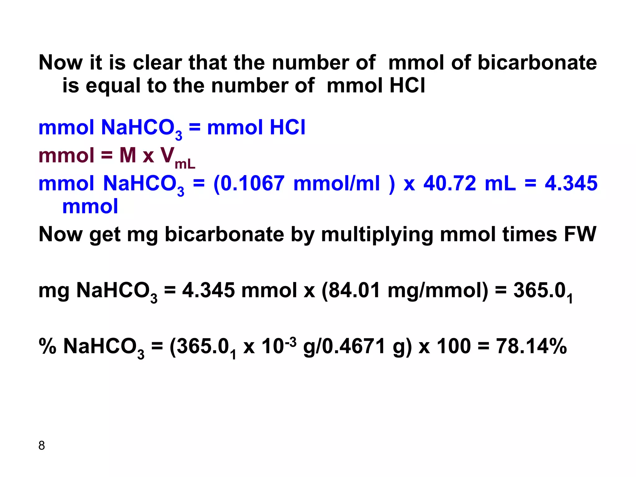 8
Now it is clear that the number of mmol of bicarbonate
is equal to the number of mmol HCl
mmol NaHCO3 = mmol HCl
mmol = M x VmL
mmol NaHCO3 = (0.1067 mmol/ml ) x 40.72 mL = 4.345
mmol
Now get mg bicarbonate by multiplying mmol times FW
mg NaHCO3 = 4.345 mmol x (84.01 mg/mmol) = 365.01
% NaHCO3 = (365.01 x 10-3 g/0.4671 g) x 100 = 78.14%
 