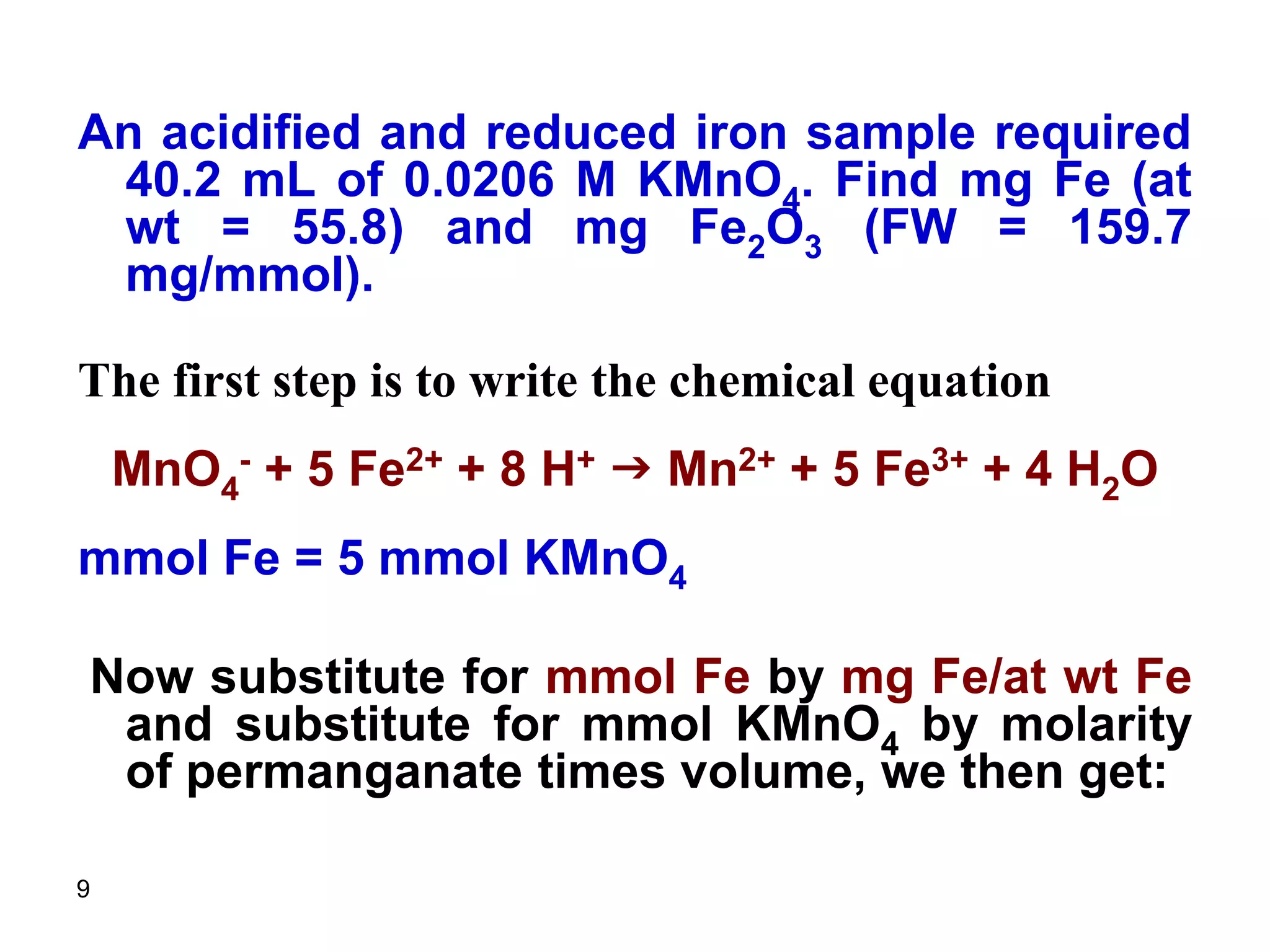 9
An acidified and reduced iron sample required
40.2 mL of 0.0206 M KMnO4. Find mg Fe (at
wt = 55.8) and mg Fe2O3 (FW = 159.7
mg/mmol).
The first step is to write the chemical equation
MnO4
- + 5 Fe2+ + 8 H+ g Mn2+ + 5 Fe3+ + 4 H2O
mmol Fe = 5 mmol KMnO4
Now substitute for mmol Fe by mg Fe/at wt Fe
and substitute for mmol KMnO4 by molarity
of permanganate times volume, we then get:
 