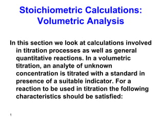1
Stoichiometric Calculations:
Volumetric Analysis
In this section we look at calculations involved
in titration processes as well as general
quantitative reactions. In a volumetric
titration, an analyte of unknown
concentration is titrated with a standard in
presence of a suitable indicator. For a
reaction to be used in titration the following
characteristics should be satisfied:
 