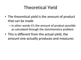Theoretical YieldThe theoretical yield is the amount of product that can be madeIn other words it’s the amount of product possible as calculated through the stoichiometry problemThis is different from the actual yield, the amount one actually produces and measures