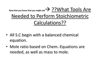 Now that you know that you might ask ??What Tools Are Needed to Perform Stoichiometric Calculations??All S.C begin with a balanced chemical equation. Mole ratio based on Chem.-Equations are needed, as well as mass to mole.