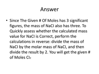 AnswerSince The Given # Of Moles has 3 significant figures, the mass of NaCI also has three. To Quickly assess whether the calculated mass value for NaCI is Correct, perform the calculations in reverse: divide the mass of NaCI by the molar mass of NaCI, and then divide the result by 2. You will get the given # of Moles CI2