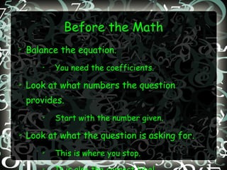 Before the Math Balance the equation. You need the coefficients. Look at what numbers the question provides. Start with the number given.  Look at what the question is asking for. This is where you stop. It is also the correct label. 