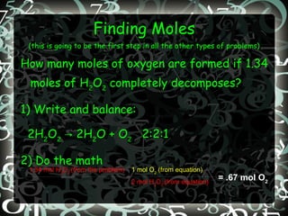 Finding Moles (this is going to be the first step in all the other types of problems) How many moles of oxygen are formed if 1.34 moles of H 2 O 2  completely decomposes? 1) Write and balance: 2H 2 O 2  -> 2H 2 O + O 2   2:2:1 2) Do the math = .67 mol O 2 1.34 mol H 2 O 2  (from the problem) 1 mol O 2  (from equation) 2 mol H 2 O 2  (from equation) 
