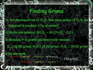 Finding Grams In the decomposition of H 2 O 2 ,  how many grams of H 2 O 2  are required to produce 3.7g of water? 1) Write and balance: 2H 2 O 2  -> 2H 2 O + O 2   2:2:1 2) Because it is grams you need molar masses:  O 2  = 32.00 g/mol, H 2 O = 18.02 g/mol, H 2 O 2  = 34.02 g/mol 3)Do the math. =  7.02 g H 2 O 2 3.7 g H 2 O 1 mol H 2 O 2 mol H 2 O 2 34.02 g H 2 O 2 18.02 g H 2 O 2 mol H 2 O 1 mol H 2 O 2 