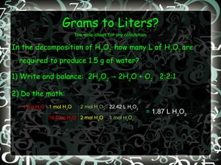 Grams to Liters? The mole allows for any calculation. In the decomposition of H 2 O 2 ,  how many L of H 2 O 2  are required to produce 1.5 g of water? 1) Write and balance:  2H 2 O 2  -> 2H 2 O + O 2   2:2:1 2) Do the math: =  1.87 L H 2 O 2 1.5 g H 2 O 1 mol H 2 O 2 mol H 2 O 2 22.42 L H 2 O 2 18.02 g H 2 O 2 mol H 2 O 1 mol H 2 O 2 