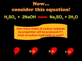Now… consider this equation! H 2 SO 4  +  2NaOH  Na 2 SO 4  + 2H 2 O How many moles of sodium sulphate by proportion will be produced if 1 mole of sodium hydroxide is used? 1.0 0.5 2.0 0.25 