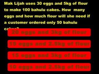 Mak Lijah uses 30 eggs and 5kg of flour to make 100 bahulu cakes. How  many  eggs and how much flour will she need if  a customer ordered only 50 bahulu  cakes? 20 eggs and 3kg of flour 15 eggs and 2.5kg of flour 15 eggs and 3kg of flour 10 eggs and 2.5kg of flour 