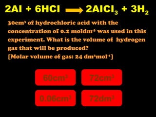 2AI + 6HCI  2AICI 3  + 3H 2 30cm 3  of hydrochloric acid with the  concentration of 0.2 moldm -3  was used in this  experiment. What is the volume of  hydrogen  gas that will be produced? [Molar volume of gas: 24 dm 3 mol -1 ] 60cm 3 0.06cm 3 72dm 3 72cm 3 