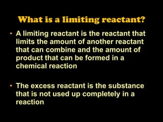 What is a limiting reactant? A limiting reactant is the reactant that limits the amount of another reactant that can combine and the amount of product that can be formed in a chemical reaction The excess reactant is the substance that is not used up completely in a reaction 