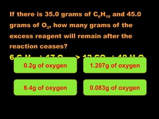 If there is 35.0 grams of C 6 H 10  and 45.0  grams of O 2 , how many grams of the  excess reagent will remain after the  reaction ceases? 6 C 6 H 10  + 17 O 2  ---> 12 CO 2  + 10 H 2 O 0.2g of oxygen 6.4g of oxygen 1.207g of oxygen 0.083g of oxygen 
