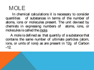 In chemical calculations it is necessary to consider
quantities of substances in terms of the number of
atoms, ions or molecules present. The unit devised by
chemists in expressing numbers of atoms, ions, or
moleculesiscalled themole.
A moleisdefined as that quantity of asubstancethat
contains the same number of ultimate particles (atom,
ions, or units of ions) as are present in 12g of Carbon
-12.
MOLE
 