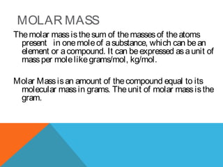 MOLAR MASS
Themolar massisthesum of themassesof theatoms
present in onemoleof asubstance, which can bean
element or acompound. It can beexpressed asaunit of
massper molelikegrams/mol, kg/mol.
Molar Massisan amount of thecompound equal to its
molecular massin grams. Theunit of molar massisthe
gram.
 