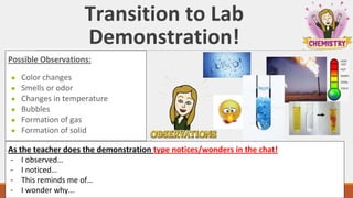 Transition to Lab
Demonstration!
As the teacher does the demonstration type notices/wonders in the chat!
- I observed…
- I noticed…
- This reminds me of…
- I wonder why...
Possible Observations:
● Color changes
● Smells or odor
● Changes in temperature
● Bubbles
● Formation of gas
● Formation of solid
 