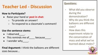 Teacher Led - Discussion
How to Participate?
● Raise your hand or post in chat:
○ To provide an answer!
○ To respond to a classmate’s comment!
Use the sentence stems:
● I observed____.
● This reminds me of____ because____.
● I wonder why____.
Final Argument: I think the balloons are different
sizes because...
Questions:
- What did you observe
during the
demonstration?
- Why do you think the
balloons are different
sizes?
- How does this
experiment relate to
the conservation of
mass and what we’ve
learned about moles?
 