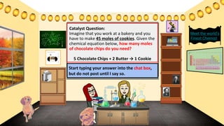 Catalyst Question:
Imagine that you work at a bakery and you
have to make 45 moles of cookies. Given the
chemical equation below, how many moles
of chocolate chips do you need?
5 Chocolate Chips + 2 Butter → 1 Cookie
Meet the world’s
Finest Chemists
Start typing your answer into the chat box,
but do not post until I say so.
 
