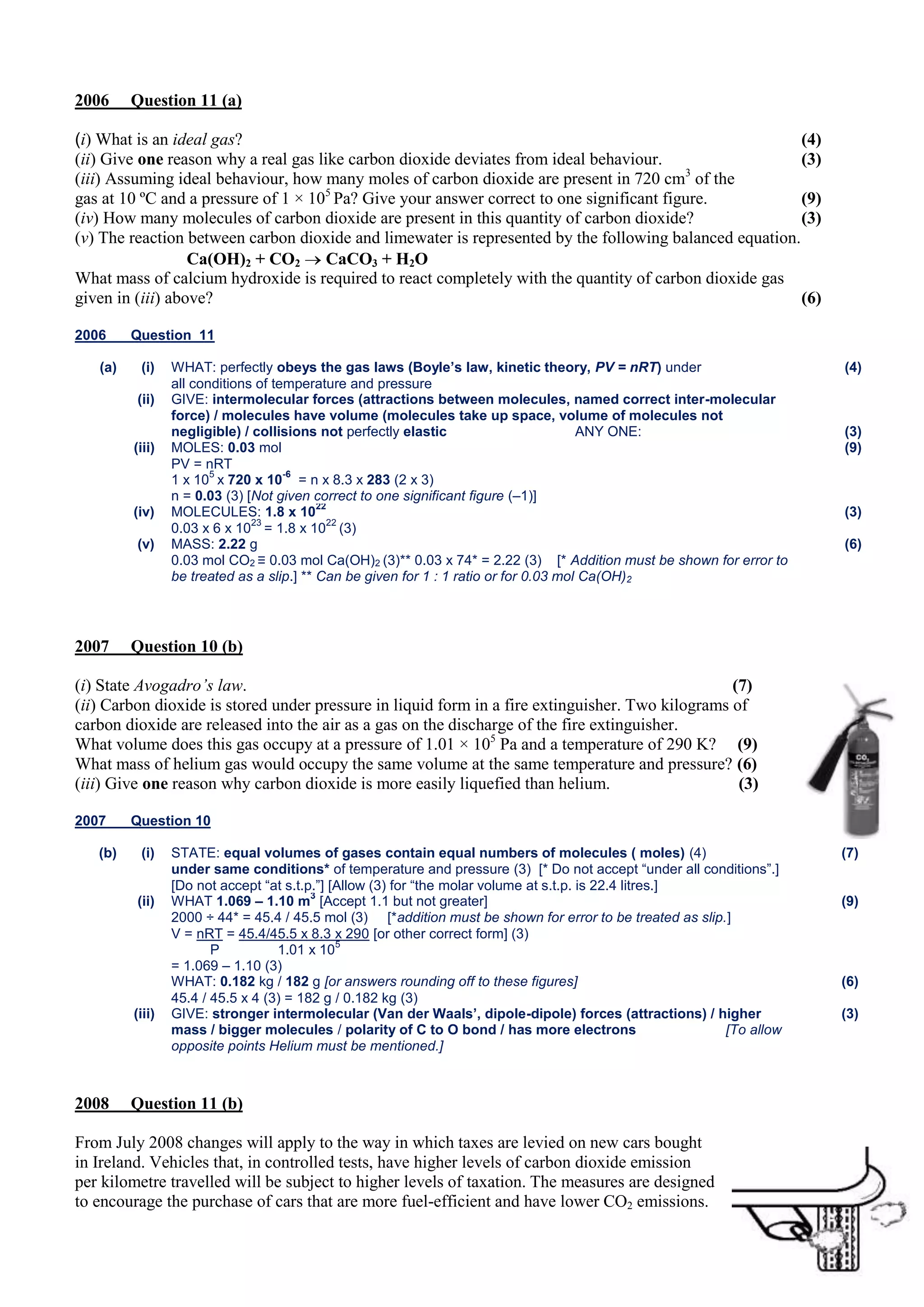 2006

Question 11 (a)

(i) What is an ideal gas?
(4)
(ii) Give one reason why a real gas like carbon dioxide deviates from ideal behaviour.
(3)
(iii) Assuming ideal behaviour, how many moles of carbon dioxide are present in 720 cm3 of the
gas at 10 ºC and a pressure of 1 × 105 Pa? Give your answer correct to one significant figure.
(9)
(iv) How many molecules of carbon dioxide are present in this quantity of carbon dioxide?
(3)
(v) The reaction between carbon dioxide and limewater is represented by the following balanced equation.
Ca(OH)2 + CO2 CaCO3 + H2O
What mass of calcium hydroxide is required to react completely with the quantity of carbon dioxide gas
given in (iii) above?
(6)
2006
(a)

Question 11
(i)
(ii)

(iii)

(iv)
(v)

2007

WHAT: perfectly obeys the gas laws (Boyle’s law, kinetic theory, PV = nRT) under
all conditions of temperature and pressure
GIVE: intermolecular forces (attractions between molecules, named correct inter-molecular
force) / molecules have volume (molecules take up space, volume of molecules not
negligible) / collisions not perfectly elastic
ANY ONE:
MOLES: 0.03 mol
PV = nRT
5
-6
1 x 10 x 720 x 10 = n x 8.3 x 283 (2 x 3)
n = 0.03 (3) [Not given correct to one significant figure (–1)]
22
MOLECULES: 1.8 x 10
23
22
0.03 x 6 x 10 = 1.8 x 10 (3)
MASS: 2.22 g
0.03 mol CO2 ≡ 0.03 mol Ca(OH)2 (3)** 0.03 x 74* = 2.22 (3) [* Addition must be shown for error to
be treated as a slip.] ** Can be given for 1 : 1 ratio or for 0.03 mol Ca(OH)2

(4)

(3)
(9)

(3)
(6)

Question 10 (b)

(i) State Avogadro’s law.
(7)
(ii) Carbon dioxide is stored under pressure in liquid form in a fire extinguisher. Two kilograms of
carbon dioxide are released into the air as a gas on the discharge of the fire extinguisher.
What volume does this gas occupy at a pressure of 1.01 × 105 Pa and a temperature of 290 K? (9)
What mass of helium gas would occupy the same volume at the same temperature and pressure? (6)
(iii) Give one reason why carbon dioxide is more easily liquefied than helium.
(3)
2007
(b)

Question 10
(i)

(ii)

(iii)

2008

STATE: equal volumes of gases contain equal numbers of molecules ( moles) (4)
under same conditions* of temperature and pressure (3) [* Do not accept “under all conditions”.]
[Do not accept “at s.t.p.”] [Allow (3) for “the molar volume at s.t.p. is 22.4 litres.]
3
WHAT 1.069 – 1.10 m [Accept 1.1 but not greater]
2000 ÷ 44* = 45.4 / 45.5 mol (3) [*addition must be shown for error to be treated as slip.]
V = nRT = 45.4/45.5 x 8.3 x 290 [or other correct form] (3)
5
P
1.01 x 10
= 1.069 – 1.10 (3)
WHAT: 0.182 kg / 182 g [or answers rounding off to these figures]
45.4 / 45.5 x 4 (3) = 182 g / 0.182 kg (3)
GIVE: stronger intermolecular (Van der Waals’, dipole-dipole) forces (attractions) / higher
mass / bigger molecules / polarity of C to O bond / has more electrons
[To allow
opposite points Helium must be mentioned.]

Question 11 (b)

From July 2008 changes will apply to the way in which taxes are levied on new cars bought
in Ireland. Vehicles that, in controlled tests, have higher levels of carbon dioxide emission
per kilometre travelled will be subject to higher levels of taxation. The measures are designed
to encourage the purchase of cars that are more fuel-efficient and have lower CO2 emissions.

(7)

(9)

(6)
(3)

 
