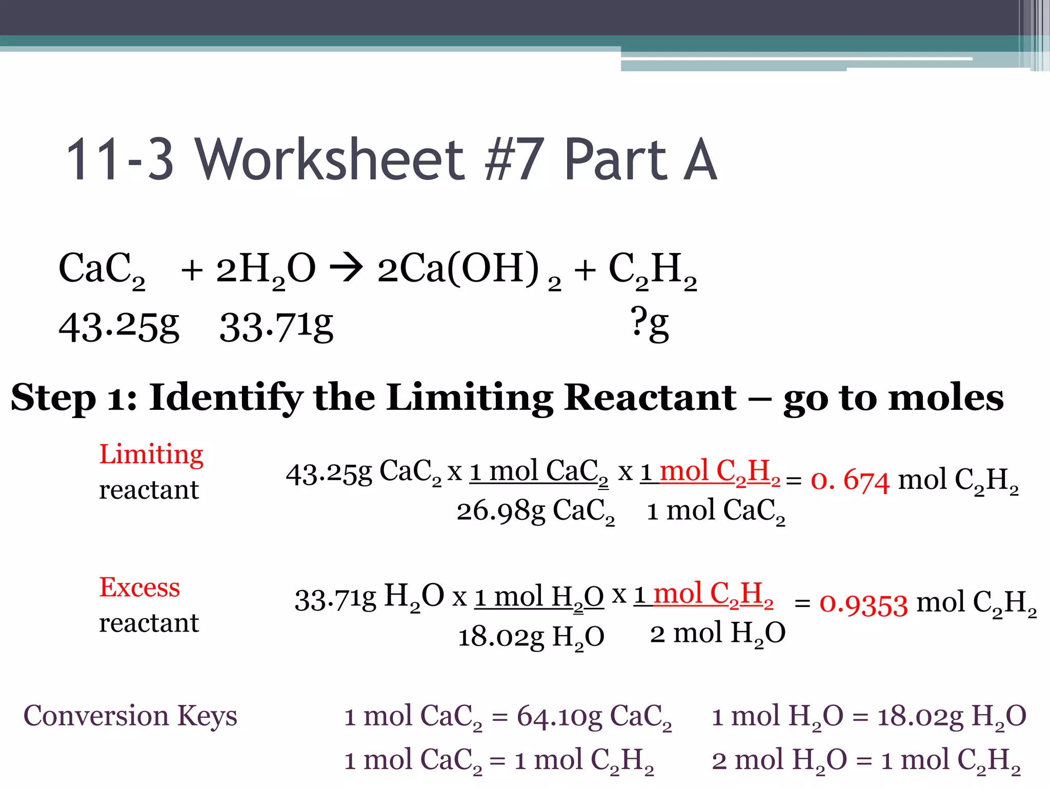 11-3 Worksheet #7 Part ACaC2     + 2H2O 2Ca(OH) 2 + C2H243.25g    33.71g                              ?gStep 1: Identify the Limiting Reactant – go to moles  LimitingreactantExcessreactant43.25g CaC2 x 1 mol CaC2                        26.98g CaC2x 1 mol C2H2    1 mol CaC2=0. 674 mol C2H233.71g H2O x 1 mol H2O                       18.02g H2Ox 1 mol C2H2       2 mol H2O=0.9353 mol C2H21 mol H2O = 18.02g H2O 2 mol H2O = 1 mol C2H21 mol CaC2 = 64.10g CaC21 mol CaC2 = 1 mol C2H2ConversionKeys