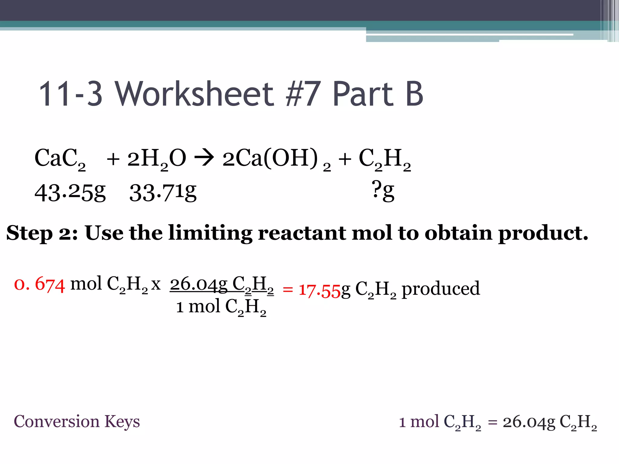 11-3 Worksheet #7 Part BCaC2     + 2H2O 2Ca(OH) 2 + C2H243.25g    33.71g                              ?gStep 2: Use the limiting reactant mol to obtain product. 0. 674 mol C2H2x 26.04g C2H21 mol C2H2= 17.55g C2H2 produced1 mol C2H2= 26.04g C2H2ConversionKeys
