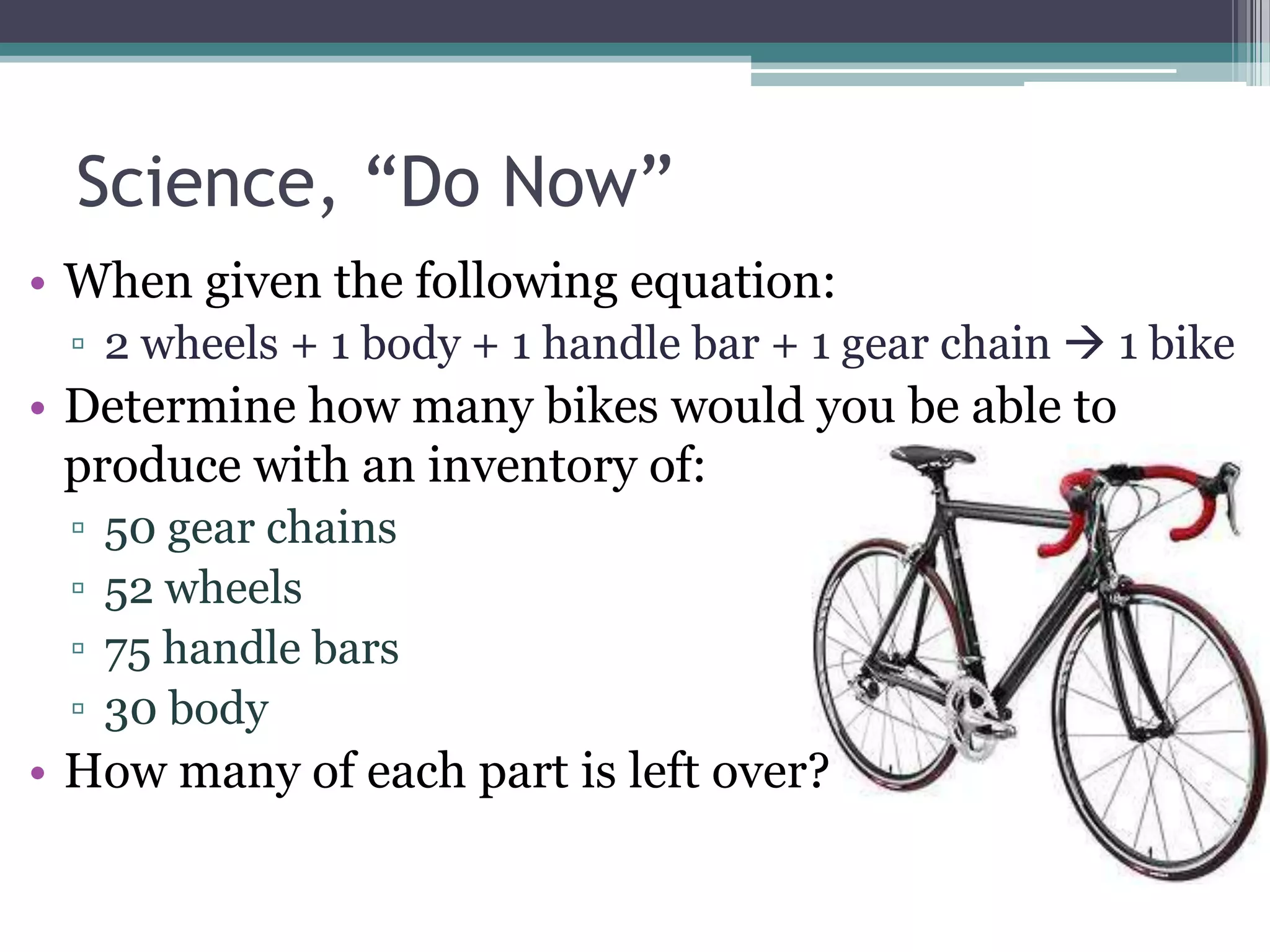 Science, “Do Now” When given the following equation:2 wheels + 1 body + 1 handle bar + 1 gear chain  1 bikeDetermine how many bikes would you be able to produce with an inventory of: 50 gear chains			52 wheels  				75 handle bars30 bodyHow many of each part is left over?
