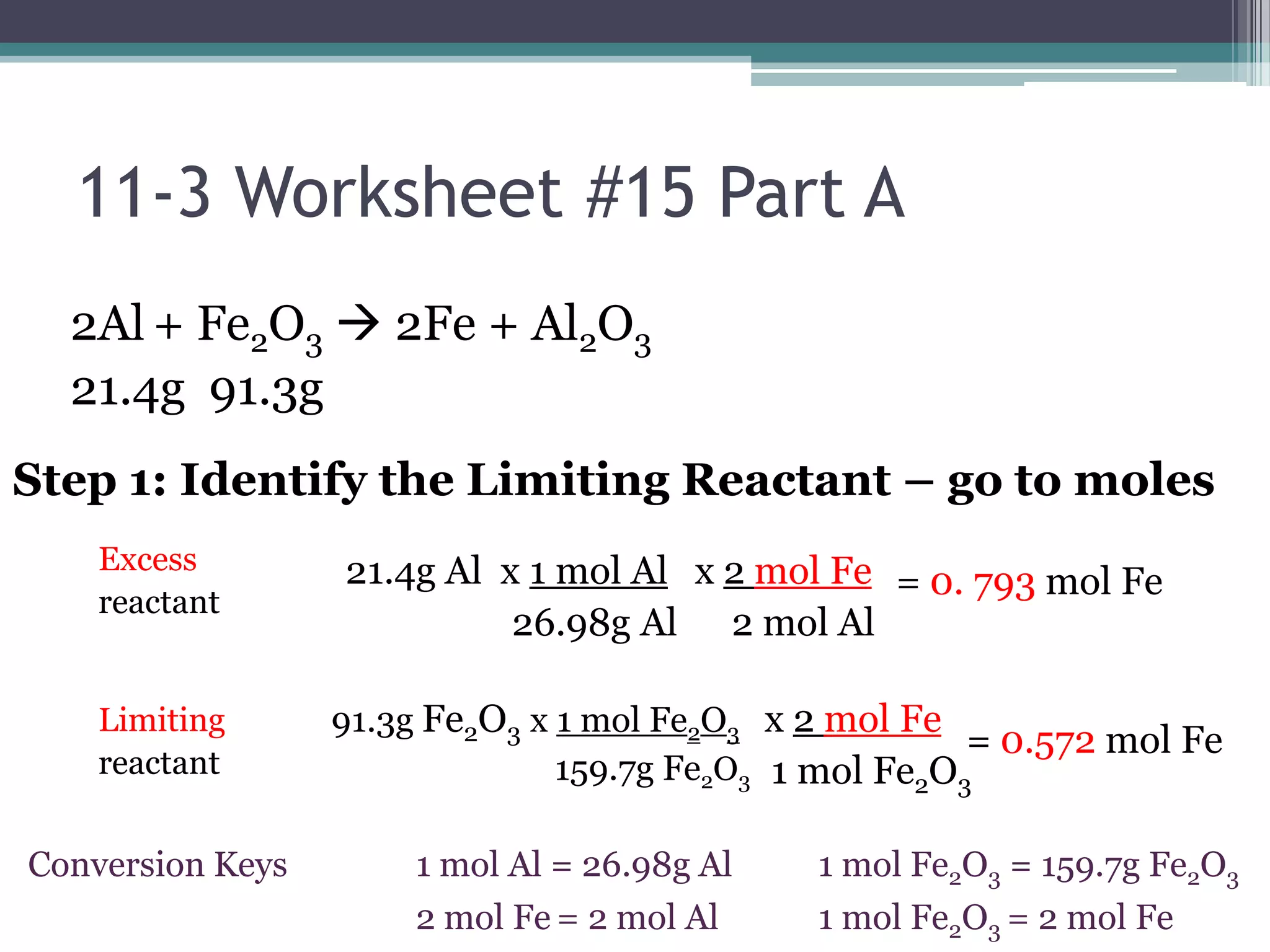11-3 Worksheet #15 Part A2Al+ Fe2O3 2Fe + Al2O321.4g  91.3g      Step 1: Identify the Limiting Reactant – go to moles  21.4g Al  x 1 mol Al                  26.98g Alx 2 mol Fe    2 mol AlExcessreactantLimitingreactant=0. 793 mol Fe91.3g Fe2O3 x 1 mol Fe2O3                          159.7g Fe2O3x 2 mol Fe    1 mol Fe2O3=0.572 mol Fe1 mol Fe2O3 = 159.7g Fe2O31 mol Fe2O3 = 2 mol Fe1 mol Al = 26.98g Al2 mol Fe= 2 mol AlConversionKeys