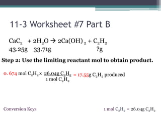 11-3 Worksheet #7 Part BCaC2     + 2H2O 2Ca(OH) 2 + C2H243.25g    33.71g                              ?gStep 2: Use the limiting reactant mol to obtain product. 0. 674 mol C2H2x 26.04g C2H21 mol C2H2= 17.55g C2H2 produced1 mol C2H2= 26.04g C2H2ConversionKeys