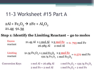 11-3 Worksheet #15 Part A2Al+ Fe2O3 2Fe + Al2O321.4g  91.3g      Step 1: Identify the Limiting Reactant – go to moles  21.4g Al  x 1 mol Al                  26.98g Alx 2 mol Fe    2 mol AlExcessreactantLimitingreactant=0. 793 mol Fe91.3g Fe2O3 x 1 mol Fe2O3                          159.7g Fe2O3x 2 mol Fe    1 mol Fe2O3=0.572 mol Fe1 mol Fe2O3 = 159.7g Fe2O31 mol Fe2O3 = 2 mol Fe1 mol Al = 26.98g Al2 mol Fe= 2 mol AlConversionKeys
