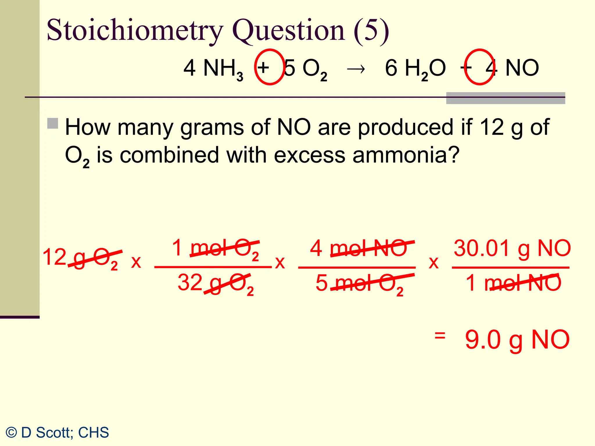 4 NH3 + 5 O2  6 H2O + 4 NO
 How many grams of NO are produced if 12 g of
O2 is combined with excess ammonia?
4 mol NO
5 mol O2
x
Stoichiometry Question (5)
12 g O2
9.0 g NO
=
30.01 g NO
1 mol NO
x
1 mol O2
32 g O2
x
© D Scott; CHS
 