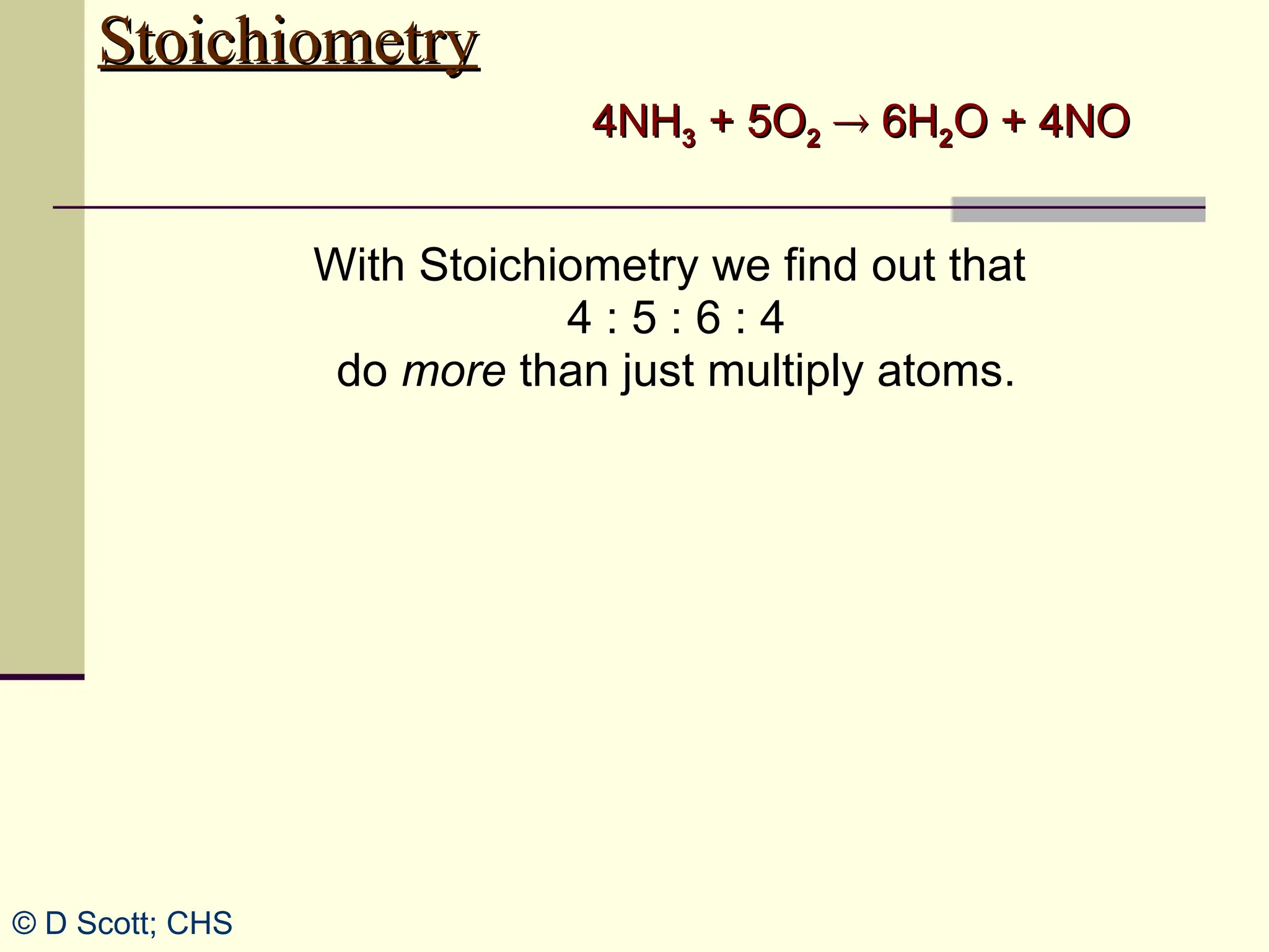 Stoichiometry
Stoichiometry
With Stoichiometry we find out that
4 : 5 : 6 : 4
do more than just multiply atoms.
4NH
4NH3
3 + 5O
+ 5O2
2 
 6H
6H2
2O + 4NO
O + 4NO
© D Scott; CHS
 