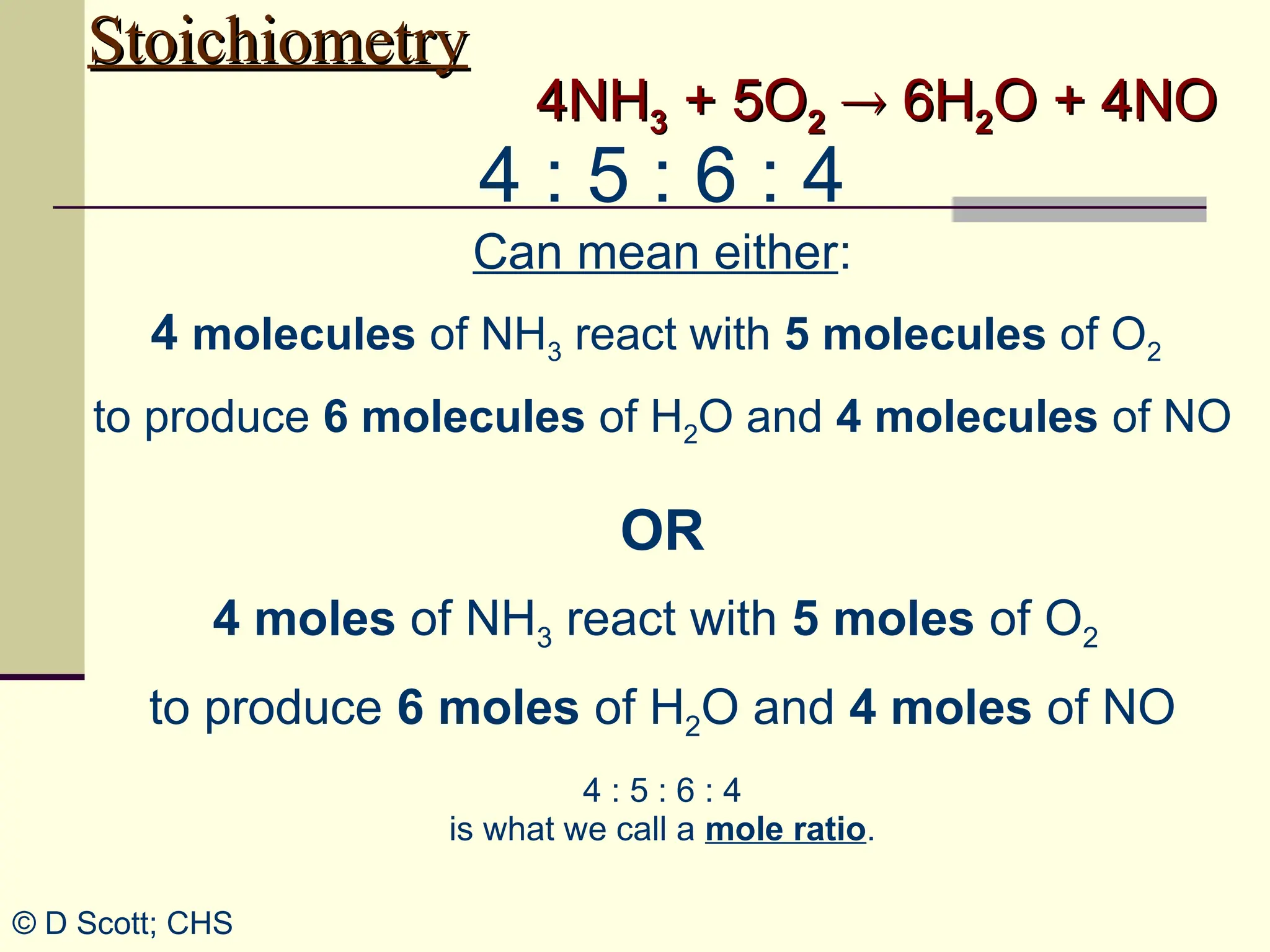 Stoichiometry
Stoichiometry
4NH
4NH3
3 + 5O
+ 5O2
2 
 6H
6H2
2O + 4NO
O + 4NO
4 : 5 : 6 : 4
Can mean either:
4 molecules of NH3 react with 5 molecules of O2
to produce 6 molecules of H2O and 4 molecules of NO
OR
4 moles of NH3 react with 5 moles of O2
to produce 6 moles of H2O and 4 moles of NO
© D Scott; CHS
4 : 5 : 6 : 4
is what we call a mole ratio.
 