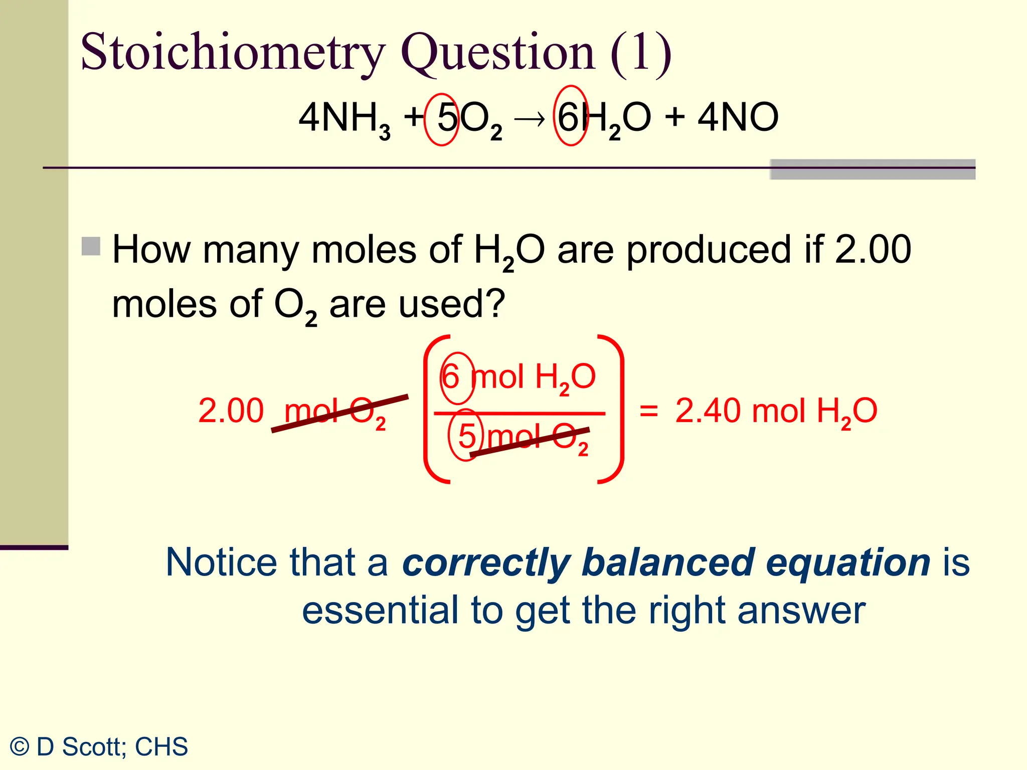 4NH3 + 5O2  6H2O + 4NO
 How many moles of H2O are produced if 2.00
moles of O2 are used?
Stoichiometry Question (1)
2.00 mol O2 2.40 mol H2O
=
Notice that a correctly balanced equation is
essential to get the right answer
6 mol H2O
5 mol O2
© D Scott; CHS
 