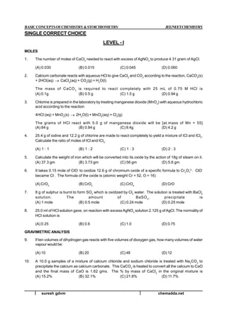 suresh gdvm chemadda.net
BASICCONCEPTSOFCHEMISTRY&STOICHIOMETRY JEE/NEETCHEMISTRY
SINGLE CORRECT CHOICE
LEVEL - I
MOLES
1. The number of moles of CaCl2
needed to react with excess of AgNO3
to produce 4.31 gram of AgCl.
(A) 0.030 (B) 0.015 (C) 0.045 (D) 0.060
2. Calcium carbonate reacts with aqueous HCl to give CaCl2
and CO2
according to the reaction, CaCO3
(s)
+ 2HCl(aq)  CaCl2
(aq) + CO2
(g) + H2
O(l).
The mass of CaCO3
is required to react completely with 25 mL of 0.75 M HCl is
(A) 0.1g (B) 0.5 g (C) 1.5 g (D) 0.94 g
3. Chlorine is prepared in the laboratory by treating manganese dioxide (MnO2
) with aqueous hydrochloric
acid according to the reaction
4HCl (aq) + MnO2
(s)  2H2
O(l) + MnCl2
(aq) + Cl2
(g)
The grams of HCl react with 5.0 g of manganese dioxide will be [at.mass of Mn = 55]
(A) 84 g (B) 0.84 g (C) 8.4g (D) 4.2 g
4. 25.4 g of iodine and 12.2 g of chlorine are made to react completely to yield a mixture of ICl and ICl3
.
Calculate the ratio of moles of ICl and ICl3
.
(A) 1 : 1 (B) 1 : 2 (C) 1 : 3 (D) 2 : 3
5. Calculate the weight of iron which will be converted into its oxide by the action of 18g of steam on it.
(A) 37.3 gm (B) 3.73 gm (C) 56 gm (D) 5.6 gm
6. It takes 0.15 mole of ClO-
to oxidize 12.6 g of chromium oxide of a specific formula to Cr2
O7
2-
. ClO-
became Cl-
. The formula of the oxide is (atomic weight Cr = 52, O = 16)
(A) CrO3
(B) CrO2
(C) CrO4
(D) CrO
7. 8 g of sulphur is burnt to form SO2
which is oxidized by Cl2
water. The solution is treated with BaCl2
solution. The amount of BaSO4
, precipitate is
(A) 1 mole (B) 0.5 mole (C) 0.24 mole (D) 0.25 mole
8. 25.0 ml of HCl solution gave, on reaction with excess AgNO3
solution 2.125 g of AgCl. The normality of
HCl solution is
(A) 0.25 (B) 0.6 (C) 1.0 (D) 0.75
GRAVIMETRIC ANALYSIS
9. If ten volumes of dihydrogen gas reacts with five volumes of dioxygen gas, how many volumes of water
vapour would be:
(A) 10 (B) 20 (C) 48 (D) 12
10. A 10.0 g samples of a mixture of calcium chloride and sodium chloride is treated with Na2
CO3
to
precipitate the calcium as calcium carbonate. This CaCO3
is heated to convert all the calcium to CaO
and the final mass of CaO is 1.62 gms. The % by mass of CaCl2
in the original mixture is
(A) 15.2% (B) 32.1% (C) 21.8% (D) 11.7%
 