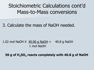 Stoichiometric Calculations cont’d
Mass-to-Mass conversions
3. Calculate the mass of NaOH needed.
1.02 mol NaOH X 40.00 g NaOH = 40.8 g NaOH
1 mol NaOH
50 g of H2SO4 reacts completely with 40.8 g of NaOH
 