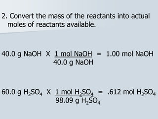 2. Convert the mass of the reactants into actual
moles of reactants available.
40.0 g NaOH X 1 mol NaOH = 1.00 mol NaOH
40.0 g NaOH
60.0 g H2SO4 X 1 mol H2SO4 = .612 mol H2SO4
98.09 g H2SO4
 