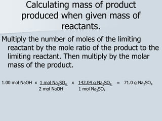 Calculating mass of product
produced when given mass of
reactants.
Multiply the number of moles of the limiting
reactant by the mole ratio of the product to the
limiting reactant. Then multiply by the molar
mass of the product.
1.00 mol NaOH x 1 mol Na2SO4 x 142.04 g Na2SO4 = 71.0 g Na2SO4
2 mol NaOH 1 mol Na2SO4
 