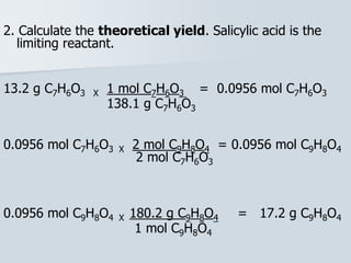 2. Calculate the theoretical yield. Salicylic acid is the
limiting reactant.
13.2 g C7H6O3 X 1 mol C7H6O3 = 0.0956 mol C7H6O3
138.1 g C7H6O3
0.0956 mol C7H6O3 X 2 mol C9H8O4 = 0.0956 mol C9H8O4
2 mol C7H6O3
0.0956 mol C9H8O4 X 180.2 g C9H8O4 = 17.2 g C9H8O4
1 mol C9H8O4
 