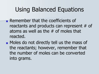 Using Balanced Equations
■ Remember that the coefficients of
reactants and products can represent # of
atoms as well as the # of moles that
reacted.
■ Moles do not directly tell us the mass of
the reactants; however, remember that
the number of moles can be converted
into grams.
 