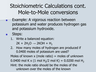 Stoichiometric Calculations cont.
Mole-to-Mole conversions
■ Example: A vigorous reaction between
potassium and water produces hydrogen gas
and potassium hydroxide.
■ Steps:
1. Write a balanced equation:
2K + 2H2O → 2KOH + H2
2. How many moles of hydrogen are produced if
0.0400 moles of potassium are used?
Moles of known x (mole ratio) = moles of unknown
0.0400 mol K x (1 mol H2/2 mol K) = 0.0200 mol H2
Hint: the mole ratio should be the moles of the
unknown over the moles of the known
 