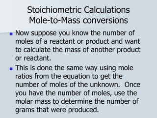 Stoichiometric Calculations
Mole-to-Mass conversions
■ Now suppose you know the number of
moles of a reactant or product and want
to calculate the mass of another product
or reactant.
■ This is done the same way using mole
ratios from the equation to get the
number of moles of the unknown. Once
you have the number of moles, use the
molar mass to determine the number of
grams that were produced.
 