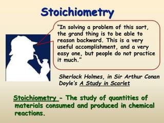 Stoichiometry
Sherlock Holmes, in Sir Arthur Conan
Doyle’s A Study in Scarlet
“In solving a problem of this sort,
the grand thing is to be able to
reason backward. This is a very
useful accomplishment, and a very
easy one, but people do not practice
it much.”
Stoichiometry - The study of quantities of
materials consumed and produced in chemical
reactions.
 