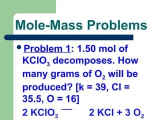 Mole-Mass Problems
Problem 1: 1.50 mol of
KClO3 decomposes. How
many grams of O2 will be
produced? [k = 39, Cl =
35.5, O = 16]
2 KClO3 2 KCl + 3 O2
 