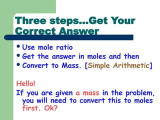 Three steps…Get Your
Correct Answer
Use mole ratio
Get the answer in moles and then
Convert to Mass. [Simple Arithmetic]
Hello!
If you are given a mass in the problem,
you will need to convert this to moles
first. Ok?
 